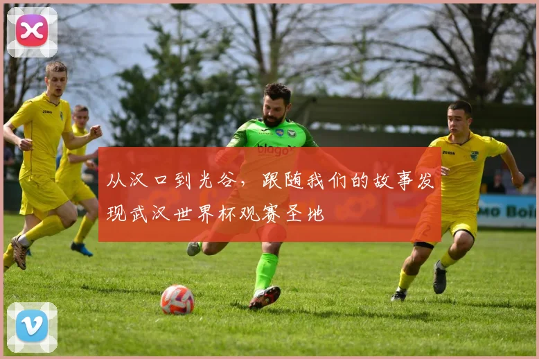 从汉口到光谷，跟随我们的故事发现武汉世界杯观赛圣地