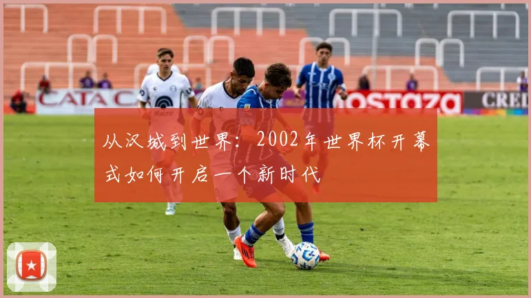 从汉城到世界:2002年世界杯开幕式如何开启一个新时代