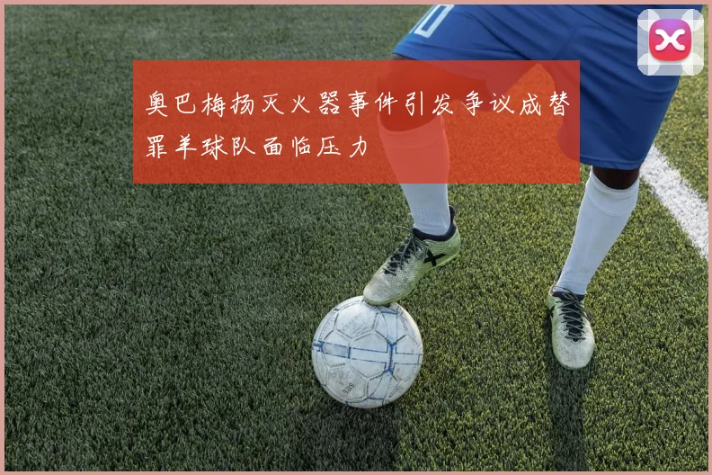 奥巴梅扬灭火器事件引发争议成替罪羊球队面临压力