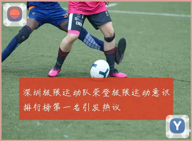 深圳极限运动队荣登极限运动意识排行榜第一名引发热议