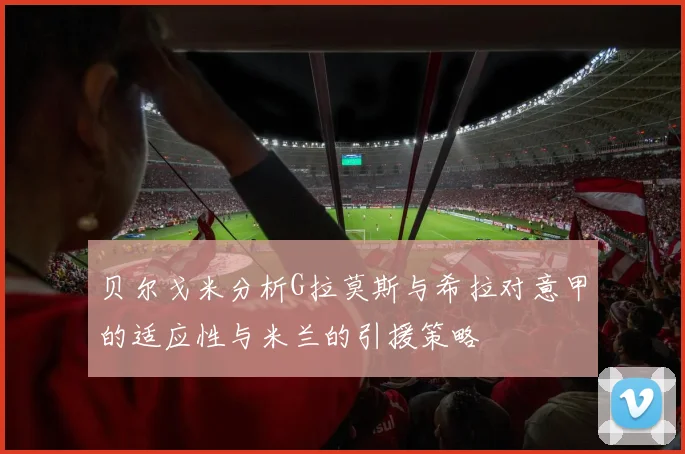 贝尔戈米分析G拉莫斯与希拉对意甲的适应性与米兰的引援策略