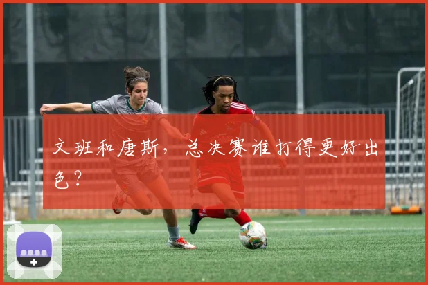 文班和唐斯，总决赛谁打得更好出色？