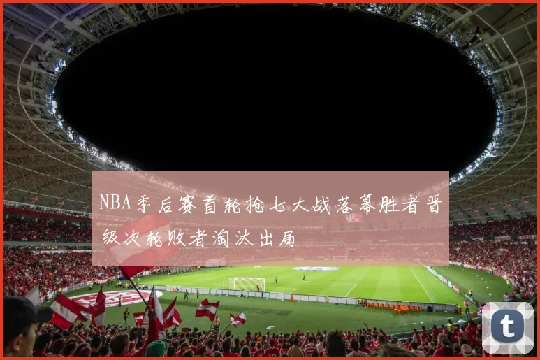 NBA季后赛首轮抢七大战落幕胜者晋级次轮败者淘汰出局