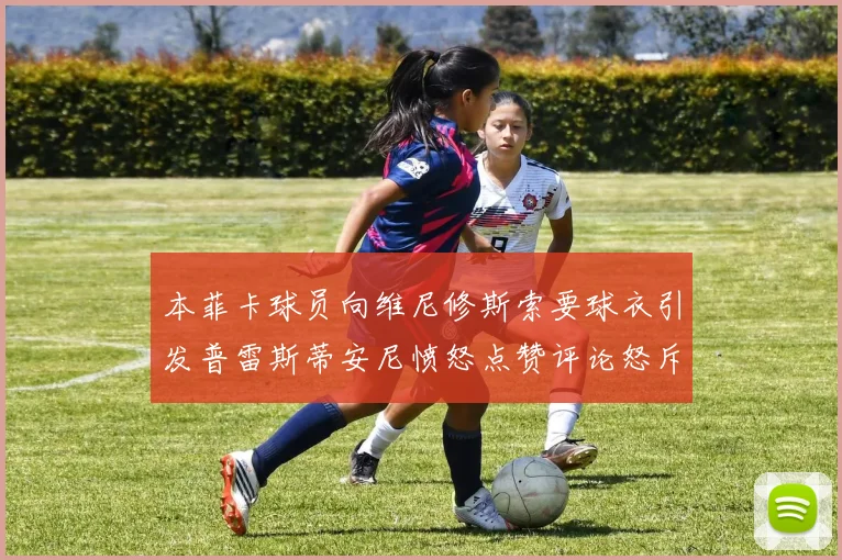 本菲卡球员向维尼修斯索要球衣引发普雷斯蒂安尼愤怒点赞评论怒斥队友