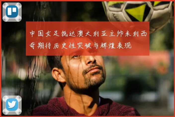 中国女足抵达澳大利亚主帅米利西奇期待历史性突破与辉煌表现