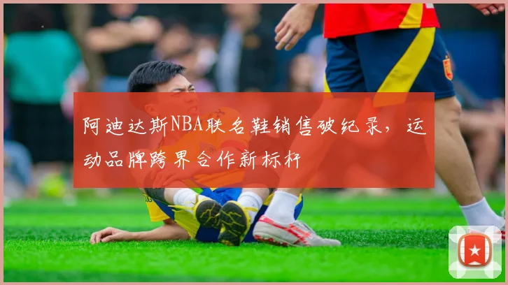 阿迪达斯NBA联名鞋销售破纪录，运动品牌跨界合作新标杆