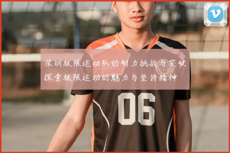 深圳极限运动队的耐力挑战与突破探索极限运动的魅力与坚持精神