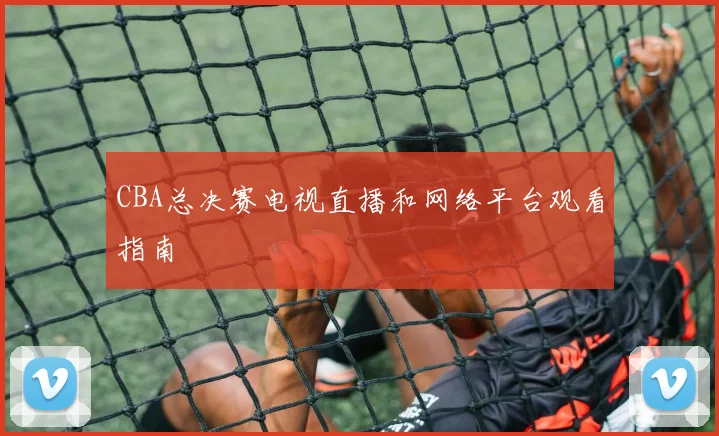 CBA总决赛电视直播和网络平台观看指南