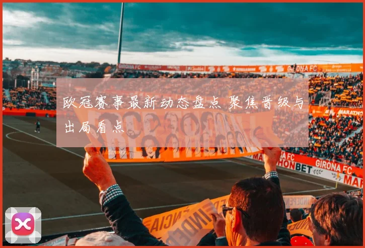 欧冠赛事最新动态盘点 聚焦晋级与出局看点
