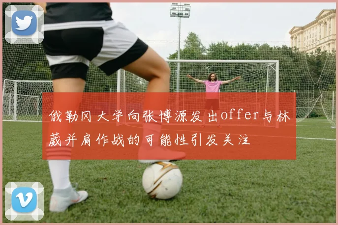 俄勒冈大学向张博源发出offer与林葳并肩作战的可能性引发关注