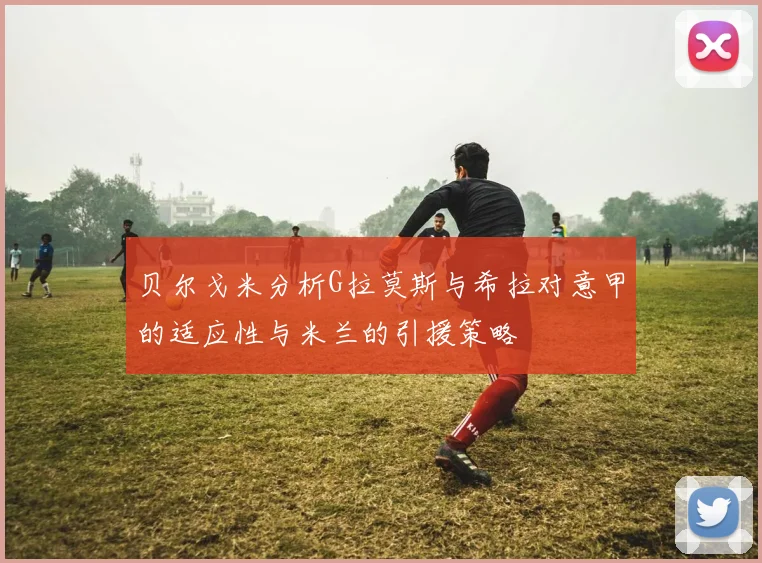 贝尔戈米分析G拉莫斯与希拉对意甲的适应性与米兰的引援策略