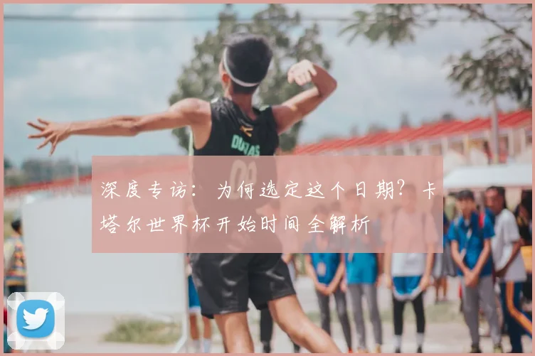 深度专访：为何选定这个日期？卡塔尔世界杯开始时间全解析