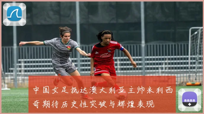 中国女足抵达澳大利亚主帅米利西奇期待历史性突破与辉煌表现