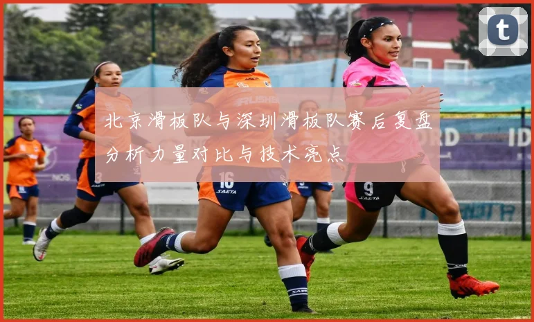 北京滑板队与深圳滑板队赛后复盘分析力量对比与技术亮点