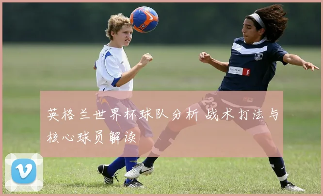 英格兰世界杯球队分析 战术打法与核心球员解读