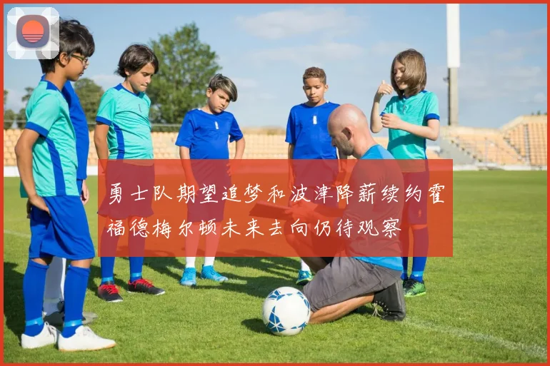 勇士队期望追梦和波津降薪续约霍福德梅尔顿未来去向仍待观察
