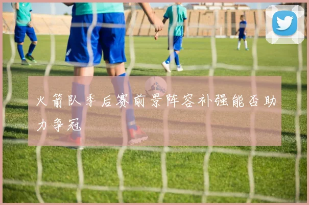 火箭队季后赛前景阵容补强能否助力争冠