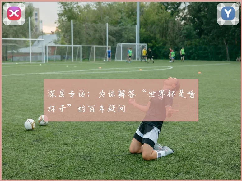 深度专访：为你解答“世界杯是啥杯子”的百年疑问