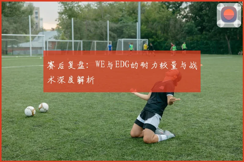 赛后复盘：WE与EDG的耐力较量与战术深度解析
