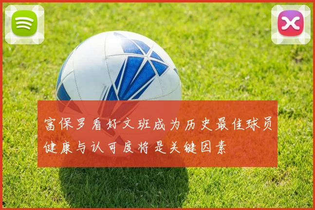富保罗看好文班成为历史最佳球员健康与认可度将是关键因素