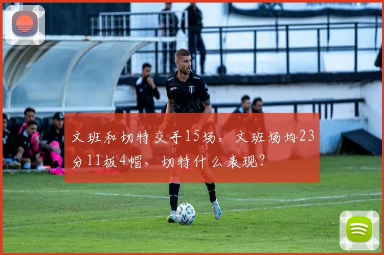 文班和切特交手15场,文班场均23分11板4帽,切特什么表现?