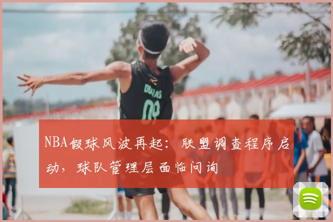 NBA假球风波再起：联盟调查程序启动，球队管理层面临问询