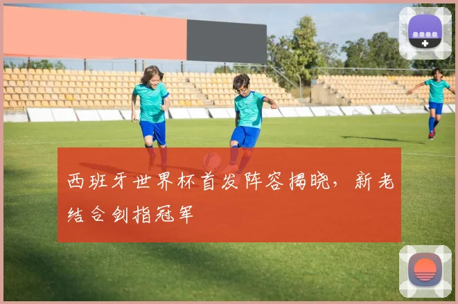 西班牙世界杯首发阵容揭晓,新老结合剑指冠军