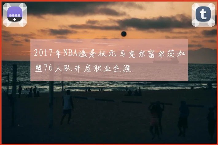 2017年NBA选秀状元马克尔富尔茨加盟76人队开启职业生涯
