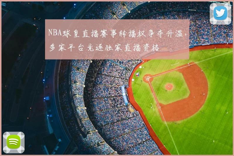 NBA球皇直播赛事转播权争夺升温，多家平台竞逐独家直播资格