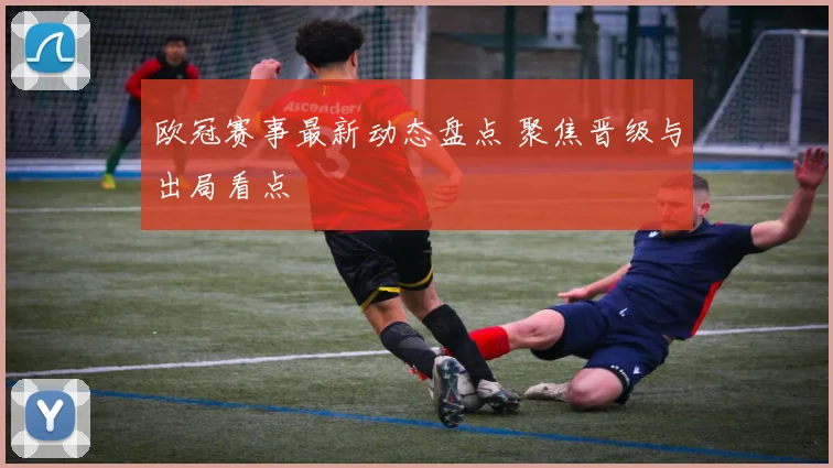 欧冠赛事最新动态盘点 聚焦晋级与出局看点