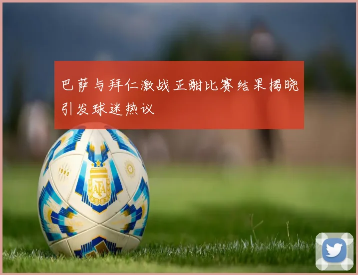 巴萨与拜仁激战正酣比赛结果揭晓引发球迷热议
