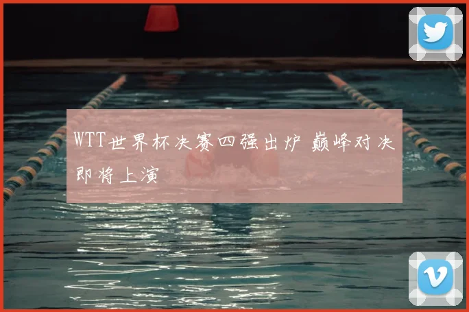 WTT世界杯决赛四强出炉 巅峰对决即将上演