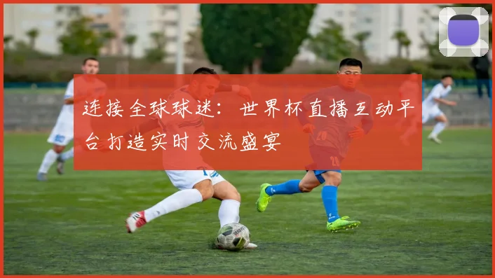 连接全球球迷:世界杯直播互动平台打造实时交流盛宴