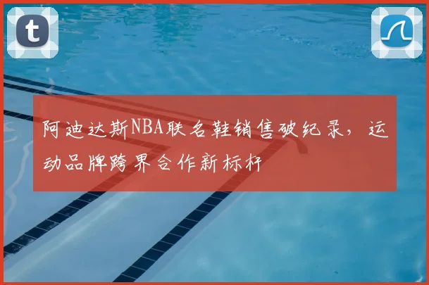 阿迪达斯NBA联名鞋销售破纪录，运动品牌跨界合作新标杆