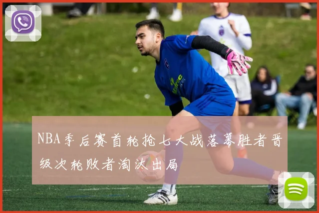 NBA季后赛首轮抢七大战落幕胜者晋级次轮败者淘汰出局