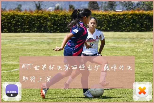 WTT世界杯决赛四强出炉 巅峰对决即将上演