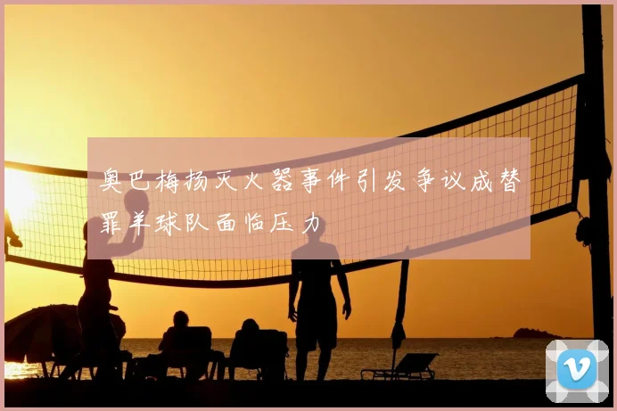 奥巴梅扬灭火器事件引发争议成替罪羊球队面临压力