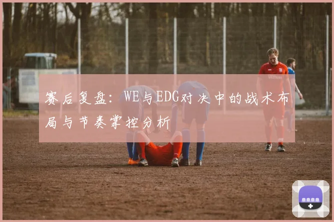 赛后复盘：WE与EDG对决中的战术布局与节奏掌控分析
