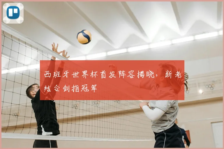 西班牙世界杯首发阵容揭晓,新老结合剑指冠军