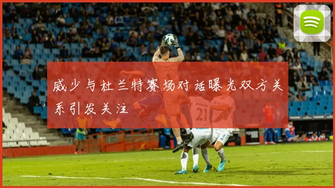 威少与杜兰特赛场对话曝光双方关系引发关注