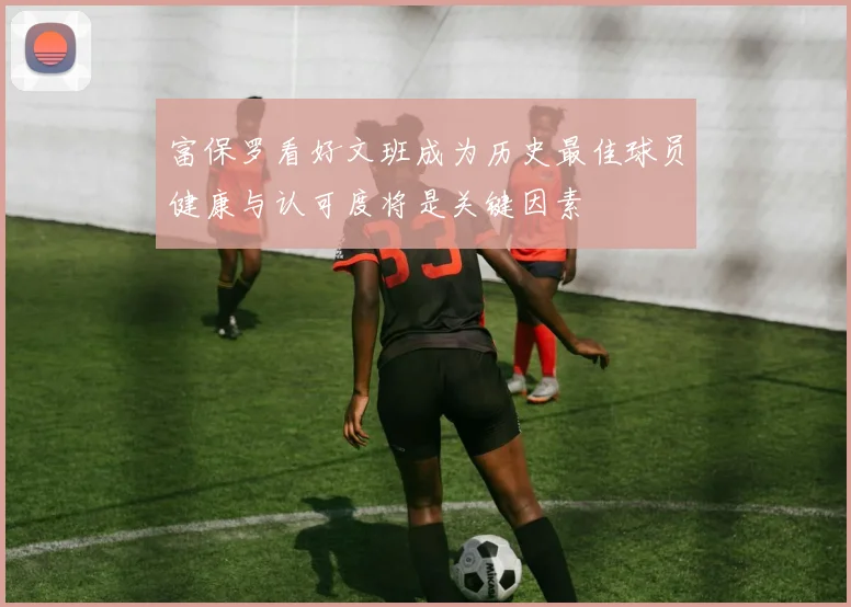 富保罗看好文班成为历史最佳球员健康与认可度将是关键因素