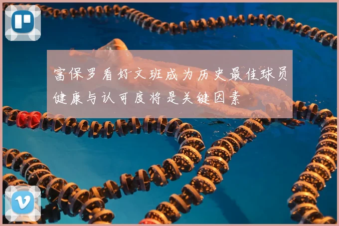 富保罗看好文班成为历史最佳球员健康与认可度将是关键因素