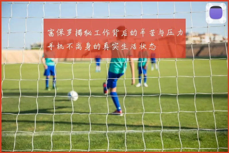 富保罗揭秘工作背后的辛苦与压力手机不离身的真实生活状态