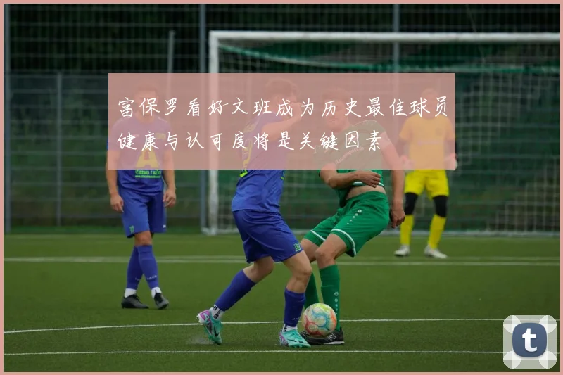 富保罗看好文班成为历史最佳球员健康与认可度将是关键因素
