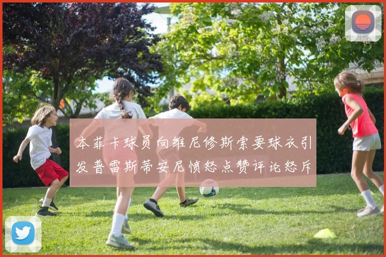 本菲卡球员向维尼修斯索要球衣引发普雷斯蒂安尼愤怒点赞评论怒斥队友