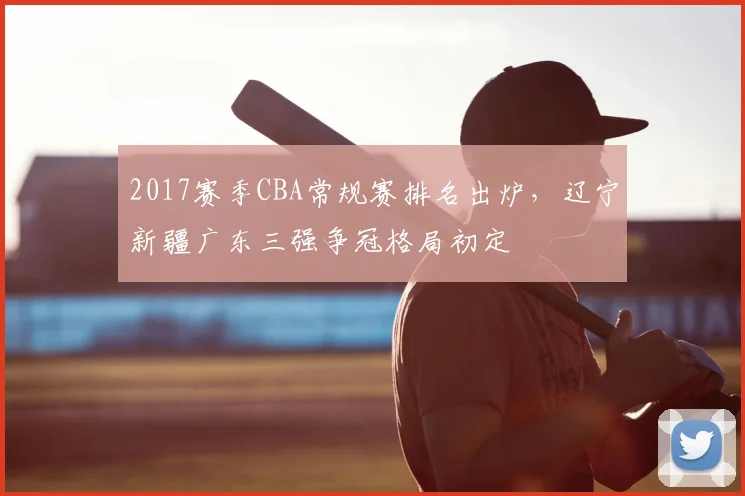 2017赛季CBA常规赛排名出炉,辽宁新疆广东三强争冠格局初定
