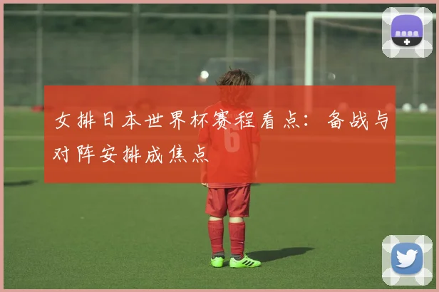 女排日本世界杯赛程看点:备战与对阵安排成焦点