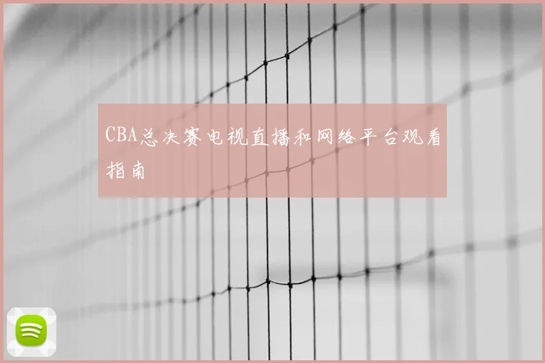 CBA总决赛电视直播和网络平台观看指南