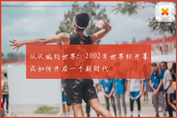 从汉城到世界:2002年世界杯开幕式如何开启一个新时代