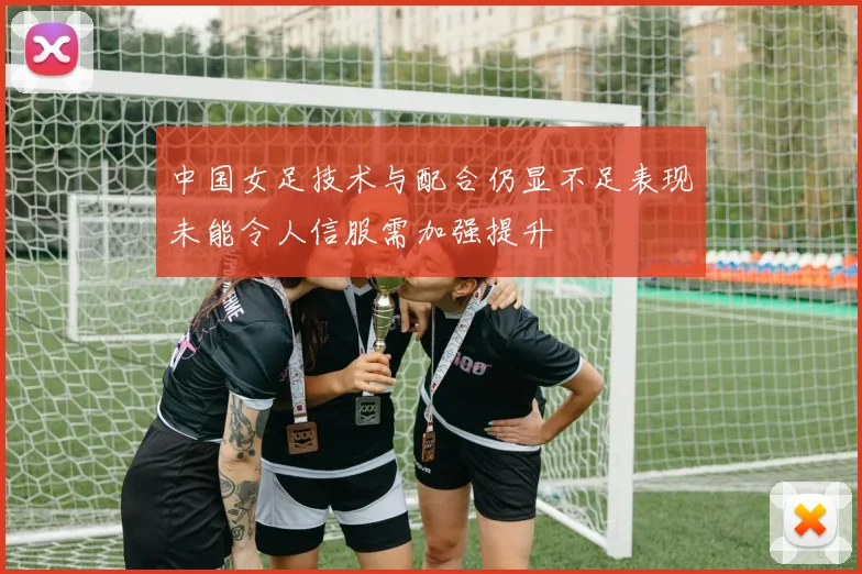 中国女足技术与配合仍显不足表现未能令人信服需加强提升